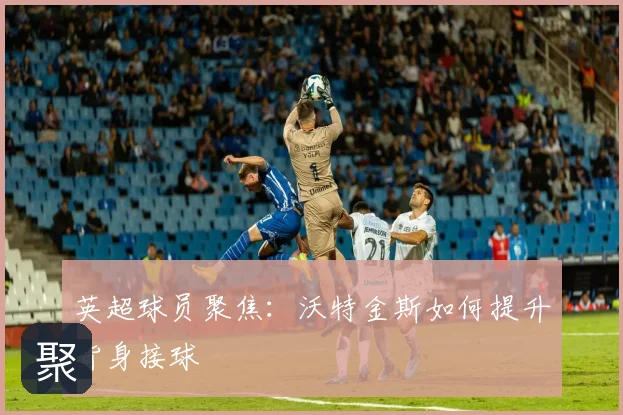 英超球员聚焦：沃特金斯如何提升背身接球
