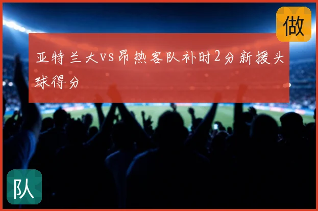 亚特兰大vs昂热客队补时2分新援头球得分