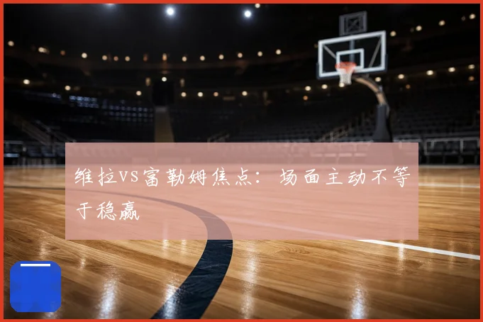 维拉vs富勒姆焦点:场面主动不等于稳赢